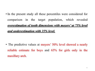 • In the present study all these percentiles were considered for
comparison in the target population, which revealed
overestimation of tooth dimensions with moyers’ at 75% level
and underestimation with 35% level.
• The predictive values at moyers’ 50% level showed a nearly
reliable estimate for boys and 65% for girls only in the
maxillary arch.
56
 