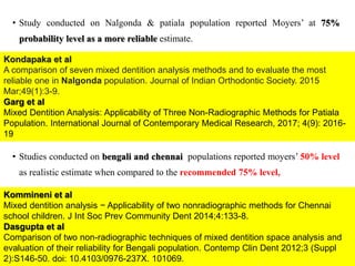 • Study conducted on Nalgonda & patiala population reported Moyers’ at 75%
probability level as a more reliable estimate.
• Studies conducted on bengali and chennai populations reported moyers’ 50% level
as realistic estimate when compared to the recommended 75% level,
57
Kondapaka et al
A comparison of seven mixed dentition analysis methods and to evaluate the most
reliable one in Nalgonda population. Journal of Indian Orthodontic Society. 2015
Mar;49(1):3-9.
Garg et al
Mixed Dentition Analysis: Applicability of Three Non-Radiographic Methods for Patiala
Population. International Journal of Contemporary Medical Research, 2017; 4(9): 2016-
19
Kommineni et al
Mixed dentition analysis − Applicability of two nonradiographic methods for Chennai
school children. J Int Soc Prev Community Dent 2014;4:133-8.
Dasgupta et al
Comparison of two non-radiographic techniques of mixed dentition space analysis and
evaluation of their reliability for Bengali population. Contemp Clin Dent 2012;3 (Suppl
2):S146-50. doi: 10.4103/0976-237X. 101069.
 