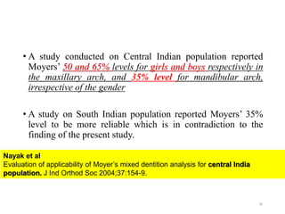 • A study conducted on Central Indian population reported
Moyers’ 50 and 65% levels for girls and boys respectively in
the maxillary arch, and 35% level for mandibular arch,
irrespective of the gender
• A study on South Indian population reported Moyers’ 35%
level to be more reliable which is in contradiction to the
finding of the present study.
58
Nayak et al
Evaluation of applicability of Moyer’s mixed dentition analysis for central India
population. J Ind Orthod Soc 2004;37:154-9.
 