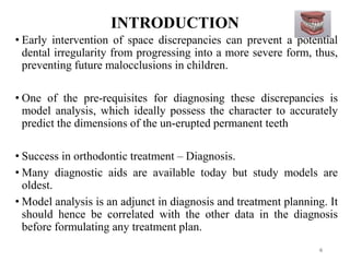 INTRODUCTION
6
• Early intervention of space discrepancies can prevent a potential
dental irregularity from progressing into a more severe form, thus,
preventing future malocclusions in children.
• One of the pre-requisites for diagnosing these discrepancies is
model analysis, which ideally possess the character to accurately
predict the dimensions of the un-erupted permanent teeth
• Success in orthodontic treatment – Diagnosis.
• Many diagnostic aids are available today but study models are
oldest.
• Model analysis is an adjunct in diagnosis and treatment planning. It
should hence be correlated with the other data in the diagnosis
before formulating any treatment plan.
 