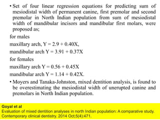 • Set of four linear regression equations for predicting sum of
mesiodistal width of permanent canine, first premolar and second
premolar in North Indian population from sum of mesiodistal
width of mandibular incisors and mandibular first molars, were
proposed as;
for males
maxillary arch, Y = 2.9 + 0.40X,
mandibular arch Y = 3.91 + 0.37X
for females
maxillary arch Y = 0.56 + 0.45X
mandibular arch Y = 1.14 + 0.42X.
• Moyers and Tanaka-Johnston, mixed dentition analysis, is found to
be overestimating the mesiodistal width of unerupted canine and
premolars in North Indian population.
61
Goyal et al
Evaluation of mixed dentition analyses in north Indian population: A comparative study.
Contemporary clinical dentistry. 2014 Oct;5(4):471.
 