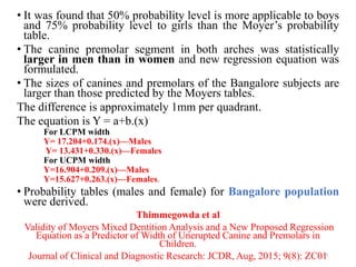 • It was found that 50% probability level is more applicable to boys
and 75% probability level to girls than the Moyer’s probability
table.
• The canine premolar segment in both arches was statistically
larger in men than in women and new regression equation was
formulated.
• The sizes of canines and premolars of the Bangalore subjects are
larger than those predicted by the Moyers tables.
The difference is approximately 1mm per quadrant.
The equation is Y = a+b.(x)
For LCPM width
Y= 17.204+0.174.(x)—Males
Y= 13.431+0.330.(x)—Females
For UCPM width
Y=16.904+0.209.(x)—Males
Y=15.627+0.263.(x)—Females.
• Probability tables (males and female) for Bangalore population
were derived.
Thimmegowda et al
Validity of Moyers Mixed Dentition Analysis and a New Proposed Regression
Equation as a Predictor of Width of Unerupted Canine and Premolars in
Children.
Journal of Clinical and Diagnostic Research: JCDR, Aug, 2015; 9(8): ZC01
63
 