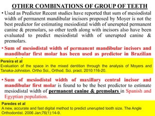 OTHER COMBINATIONS OF GROUP OF TEETH
• Used as Predictor Recent studies have reported that sum of mesiodistal
width of permanent mandibular incisors proposed by Moyer is not the
best predictor for estimating mesiodistal width of unerupted permanent
canine & premolars, so other teeth along with incisors also have been
evaluated to predict mesiodistal width of unerupted canine &
premolars.
• Sum of mesiodistal width of permanent mandibular incisors and
mandibular first molar has been used as predictor in Brazilian
population.
• Sum of mesiodistal width of maxillary central incisor and
mandibular first molar is found to be the best predictor to estimate
mesiodistal width of permanent canine & premolars in Spanish and
Egyptian population.
64
Pereira et al
Evaluation of the space in the mixed dentition through the analysis of Moyers and
Tanaka-Johnston. Ortho Sci., Orthod. Sci. pract. 2010:116-20.
Paredes et al
A new, accurate and fast digital method to predict unerupted tooth size. The Angle
Orthodontist. 2006 Jan;76(1):14-9.
 