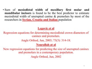 • Sum of mesiodistal width of maxillary first molar and
mandibular incisors is found to be the best predictor to estimate
mesiodistal width of unerupted canine & premolars by most of the
researchers in Syrian, Croatia and Italian population
Legovic et al
Regression equations for determining mesiodistal crown diameters of
canines and premolars.
Angle Orthod, Jun, 2003; 73(3): 314-18.
Nourallah at al
New regression equations for predicting the size of unerupted canines
and premolars in a contemporary population.
Angle Orthod, Jun, 2002
65
 