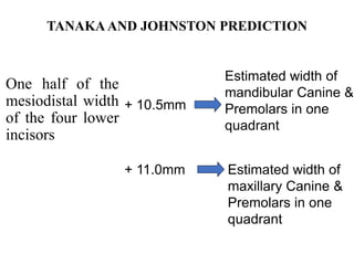 TANAKA AND JOHNSTON PREDICTION
One half of the
mesiodistal width
of the four lower
incisors
+ 10.5mm
+ 11.0mm
Estimated width of
mandibular Canine &
Premolars in one
quadrant
Estimated width of
maxillary Canine &
Premolars in one
quadrant
 