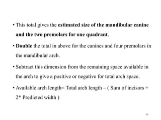 • This total gives the estimated size of the mandibular canine
and the two premolars for one quadrant.
• Double the total in above for the canines and four premolars in
the mandibular arch.
• Subtract this dimension from the remaining space available in
the arch to give a positive or negative for total arch space.
• Available arch length= Total arch length – ( Sum of incisors +
2* Predicted width )
69
 