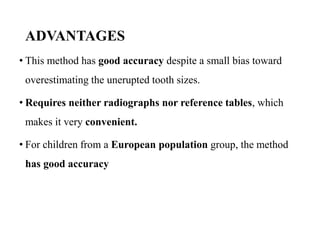 ADVANTAGES
• This method has good accuracy despite a small bias toward
overestimating the unerupted tooth sizes.
• Requires neither radiographs nor reference tables, which
makes it very convenient.
• For children from a European population group, the method
has good accuracy
 