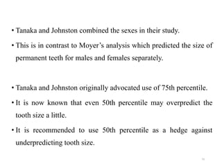 • Tanaka and Johnston combined the sexes in their study.
• This is in contrast to Moyer’s analysis which predicted the size of
permanent teeth for males and females separately.
• Tanaka and Johnston originally advocated use of 75th percentile.
• It is now known that even 50th percentile may overpredict the
tooth size a little.
• It is recommended to use 50th percentile as a hedge against
underpredicting tooth size.
73
 