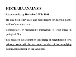HUCKABAANALYSIS
• Recommended by Huckaba.G.W in 1964.
• He used both study casts and radiographs for determining the
width of unerupted tooth
• Compensates for radiographic enlargement of tooth image in
periapical film.
• It is based on the assumption that degree of magnification for a
primary tooth will be the same as that of its underlying
permanent successor on the same film.
 