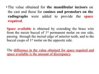 •The value obtained for the mandibular incisors on
the cast and those for canines and premolars on the
radiographs were added to provide the space
required.
Space available is obtained by extending the brass wire
from the mesio buccal of 1st permanent molar on one side,
passing through the incisal edge of anterior teeth, and to the
buccal cusps of 1st molar on the opposite side.
The difference in the value obtained for space required and
space available is the amount of discrepancy.
 
