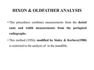 HIXON & OLDFATHER ANALYSIS
• This procedures combines measurements from the dental
casts and width measurements from the periapical
radiographs.
• This method (1956); modified by Staley & Kerbers(1980)
is restricted to the analysis of in the mandible.
 