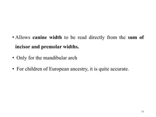 • Allows canine width to be read directly from the sum of
incisor and premolar widths.
• Only for the mandibular arch
• For children of European ancestry, it is quite accurate.
78
 