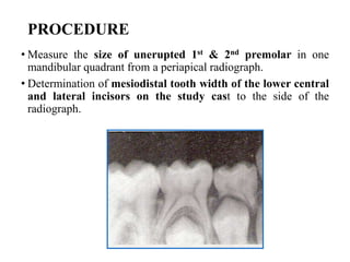 PROCEDURE
• Measure the size of unerupted 1st & 2nd premolar in one
mandibular quadrant from a periapical radiograph.
• Determination of mesiodistal tooth width of the lower central
and lateral incisors on the study cast to the side of the
radiograph.
 