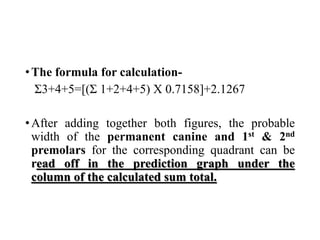 •The formula for calculation-
Σ3+4+5=[(Σ 1+2+4+5) X 0.7158]+2.1267
•After adding together both figures, the probable
width of the permanent canine and 1st & 2nd
premolars for the corresponding quadrant can be
read off in the prediction graph under the
column of the calculated sum total.
 