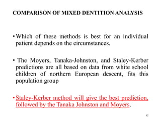 COMPARISON OF MIXED DENTITION ANALYSIS
•Which of these methods is best for an individual
patient depends on the circumstances.
• The Moyers, Tanaka-Johnston, and Staley-Kerber
predictions are all based on data from white school
children of northern European descent, fits this
population group
•Staley-Kerber method will give the best prediction,
followed by the Tanaka Johnston and Moyers.
82
 