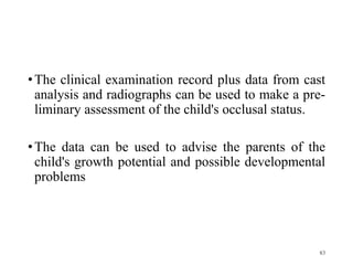 •The clinical examination record plus data from cast
analysis and radiographs can be used to make a pre-
liminary assessment of the child's occlusal status.
•The data can be used to advise the parents of the
child's growth potential and possible developmental
problems
83
 