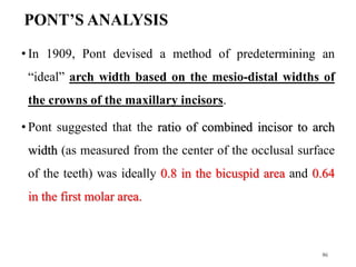 PONT’S ANALYSIS
• In 1909, Pont devised a method of predetermining an
“ideal” arch width based on the mesio-distal widths of
the crowns of the maxillary incisors.
• Pont suggested that the ratio of combined incisor to arch
width (as measured from the center of the occlusal surface
of the teeth) was ideally 0.8 in the bicuspid area and 0.64
in the first molar area.
86
 