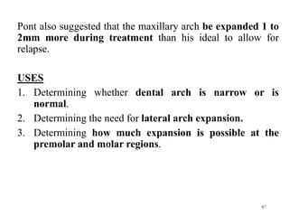 Pont also suggested that the maxillary arch be expanded 1 to
2mm more during treatment than his ideal to allow for
relapse.
USES
1. Determining whether dental arch is narrow or is
normal.
2. Determining the need for lateral arch expansion.
3. Determining how much expansion is possible at the
premolar and molar regions.
87
 