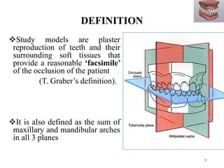 DEFINITION
Study models are plaster
reproduction of teeth and their
surrounding soft tissues that
provide a reasonable ‘facsimile’
of the occlusion of the patient
(T. Graber’s definition).
It is also defined as the sum of
maxillary and mandibular arches
in all 3 planes
9
 