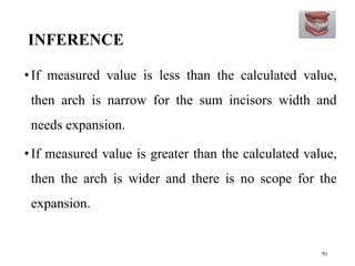 INFERENCE
•If measured value is less than the calculated value,
then arch is narrow for the sum incisors width and
needs expansion.
•If measured value is greater than the calculated value,
then the arch is wider and there is no scope for the
expansion.
90
 
