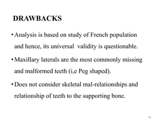 DRAWBACKS
•Analysis is based on study of French population
and hence, its universal validity is questionable.
•Maxillary laterals are the most commonly missing
and malformed teeth (i,e Peg shaped).
•Does not consider skeletal mal-relationships and
relationship of teeth to the supporting bone.
91
 
