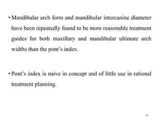 • Mandibular arch form and mandibular intercanine diameter
have been repeatedly found to be more reasonable treatment
guides for both maxillary and mandibular ultimate arch
widths than the pont’s index.
• Pont’s index is naive in concept and of little use in rational
treatment planning.
92
 