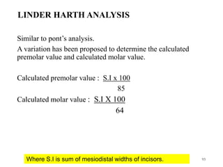 LINDER HARTH ANALYSIS
Similar to pont’s analysis.
A variation has been proposed to determine the calculated
premolar value and calculated molar value.
Calculated premolar value : S.I x 100
85
Calculated molar value : S.I X 100
64
93
Where S.I is sum of mesiodistal widths of incisors.
 