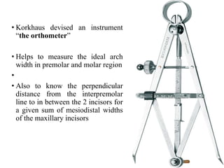 • Korkhaus devised an instrument
“the orthometer”
• Helps to measure the ideal arch
width in premolar and molar region
•
• Also to know the perpendicular
distance from the interpremolar
line to in between the 2 incisors for
a given sum of mesiodistal widths
of the maxillary incisors
95
 