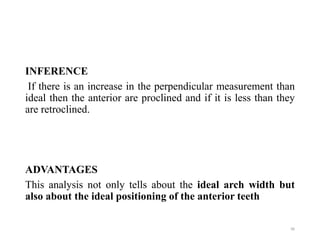 INFERENCE
If there is an increase in the perpendicular measurement than
ideal then the anterior are proclined and if it is less than they
are retroclined.
ADVANTAGES
This analysis not only tells about the ideal arch width but
also about the ideal positioning of the anterior teeth
96
 
