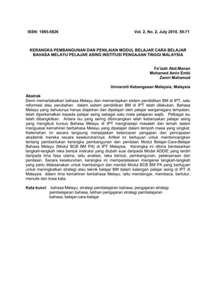 ISSN: 1985-5826

Vol. 2, No. 2, July 2010, 59-71

KERANGKA PEMBANGUNAN DAN PENILAIAN MODUL BELAJAR CARA BELAJAR
BAHASA MELAYU PELAJAR ASING INSTITUSI PENGAJIAN TINGGI MALAYSIA
Fa’izah Abd.Manan
Mohamed Amin Embi
Zamri Mahamod
Universiti Kebangsaan Malaysia, Malaysia
Abstrak
Demi memartabatkan bahasa Melayu dan memantapkan sistem pendidikan BM di IPT, satu
reformasi atau perubahan dalam sistem pendidikan BM di IPT telah dilakukan. Bahasa
Melayu yang dahulunya hanya diajarkan dan dipelajari oleh pelajar warganegara tempatan,
telah diperkenalkan kepada pelajar asing sebagai satu mata pelajaran wajib. Pelbagai isu
telah dibangkitkan. Antara isu yang sering dibincangkan ialah kebanyakan pelajar asing
yang mengikuti kursus Bahasa Melayu di IPT menghadapi masalah dan lemah dalam
menguasai kemahiran berbahasa Melayu yang dipelajari dalam tempoh masa yang singkat.
Kelemahan ini secara langsung menjejaskan kelancaran pengajian dan pencapaian
akademik mereka secara keseluruhannya. Artikel ini bertujuan untuk membincangkan
tentang pembentukan kerangka pembangunan dan penilaian Modul Belajar-Cara-Belajar
Bahasa Melayu (Modul BCB BM PA) di IPT Malaysia. Kerangka ini dibina berdasarkan
langkah-langkah reka bentuk instruksi yang diubah suai daripada Model ADDIE yang terdiri
daripada lima fasa utama, iaitu analisis, reka bentuk, pembangunan, pelaksanaan dan
penilaian. Secara keseluruhan, kerangka ini memperjelaskan mengenai langkah-langkah
yang perlu dilaksanakan untuk membangun dan menilai Modul BCB BM PA yang bertujuan
untuk meningkatkan strategi atau teknik belajar BM dalam kalangan pelajar asing di IPT di
Malaysia dalam lima kemahiran berbahasa Melayu, iaitu mendengar, membaca, bertutur,
menulis dan kosa kata.
Kata kunci: bahasa Melayu, strategi pembelajaran bahasa, pengajaran strategi
pembelajaran bahasa, latihan pengajaran strategi pembelajaran
bahasa, belajar-cara-belajar

 