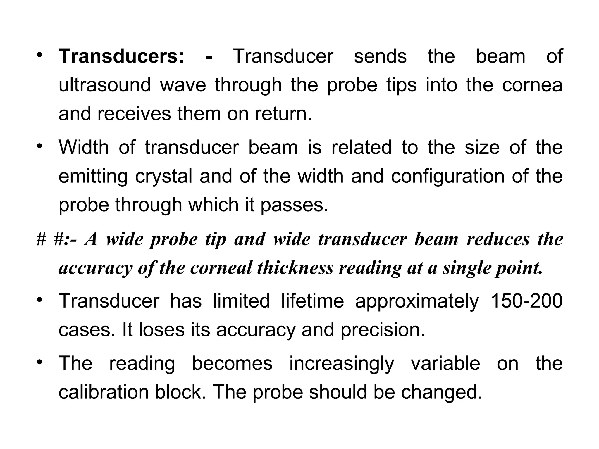 • Transducers: - Transducer sends the beam of
  ultrasound wave through the probe tips into the cornea
  and receives them on return.
• Width of transducer beam is related to the size of the
  emitting crystal and of the width and configuration of the
  probe through which it passes.
# #:- A wide probe tip and wide transducer beam reduces the
  accuracy of the corneal thickness reading at a single point.
• Transducer has limited lifetime approximately 150-200
  cases. It loses its accuracy and precision.
• The reading becomes increasingly variable on the
  calibration block. The probe should be changed.
 