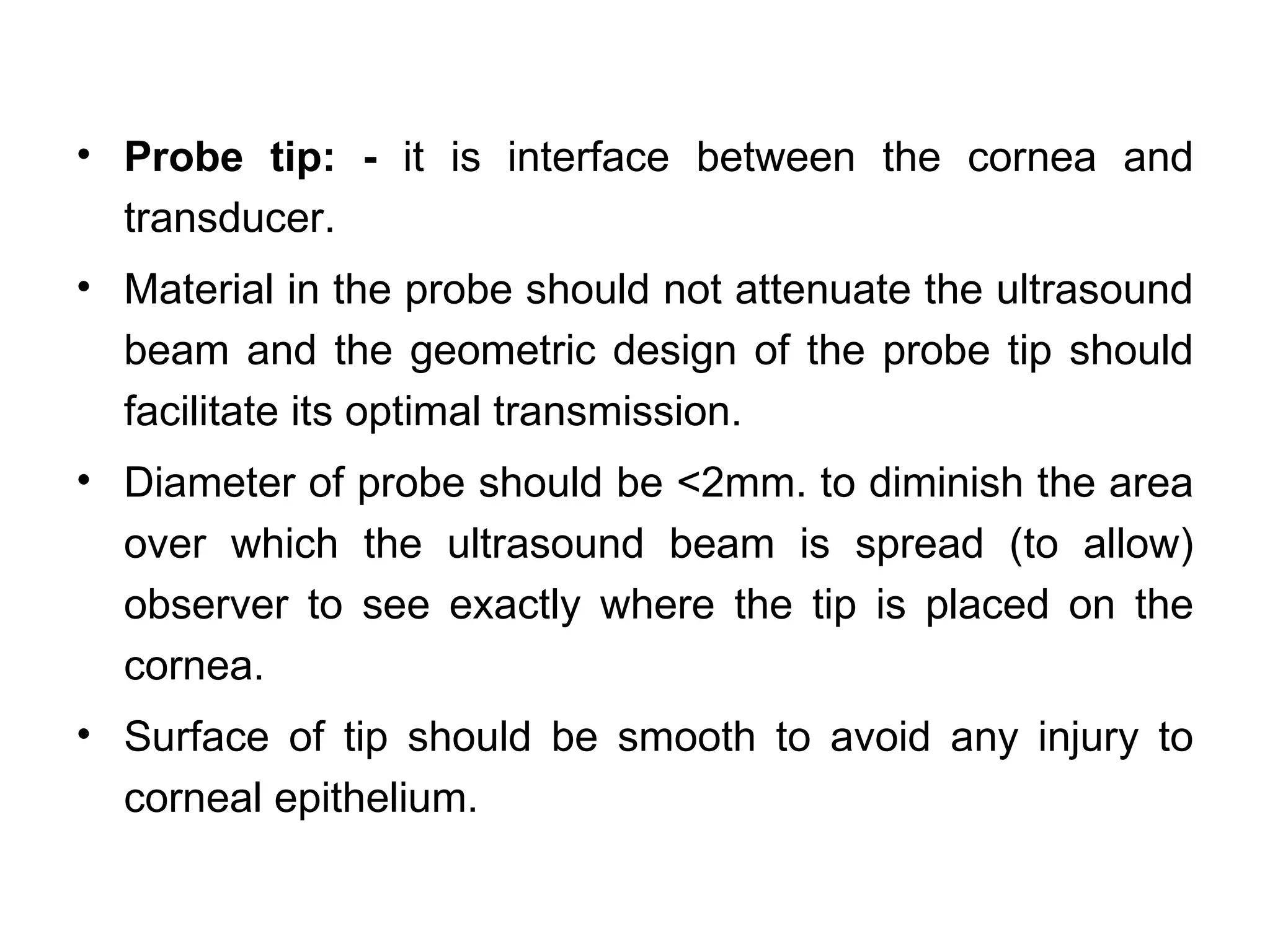 • Probe tip: - it is interface between the cornea and
  transducer.
• Material in the probe should not attenuate the ultrasound
  beam and the geometric design of the probe tip should
  facilitate its optimal transmission.
• Diameter of probe should be <2mm. to diminish the area
  over which the ultrasound beam is spread (to allow)
  observer to see exactly where the tip is placed on the
  cornea.
• Surface of tip should be smooth to avoid any injury to
  corneal epithelium.
 