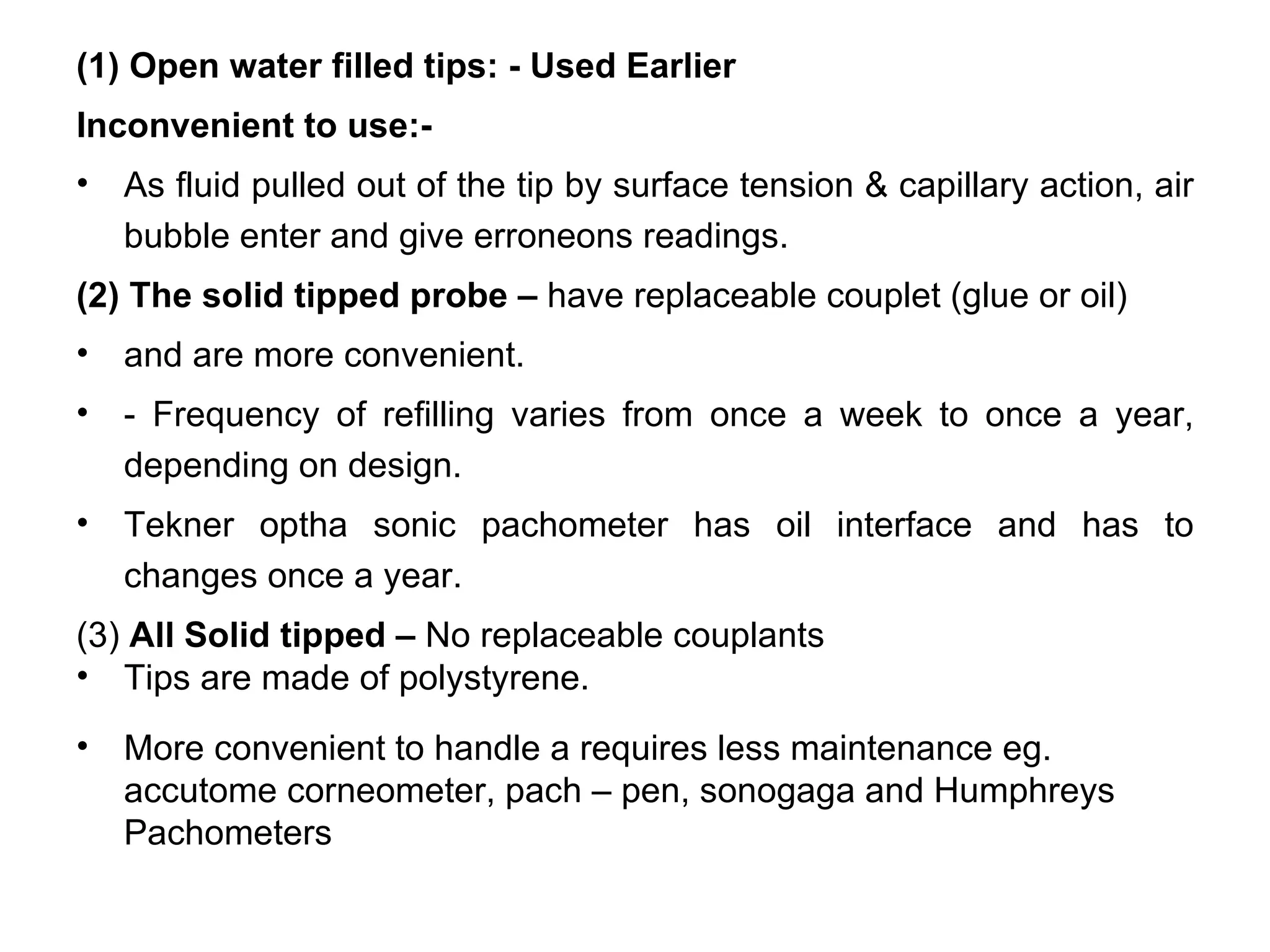 (1) Open water filled tips: - Used Earlier
Inconvenient to use:-
•   As fluid pulled out of the tip by surface tension & capillary action, air
    bubble enter and give erroneons readings.
(2) The solid tipped probe – have replaceable couplet (glue or oil)
•   and are more convenient.
•   - Frequency of refilling varies from once a week to once a year,
    depending on design.
•   Tekner optha sonic pachometer has oil interface and has to
    changes once a year.
(3) All Solid tipped – No replaceable couplants
• Tips are made of polystyrene.
•   More convenient to handle a requires less maintenance eg.
    accutome corneometer, pach – pen, sonogaga and Humphreys
    Pachometers
 