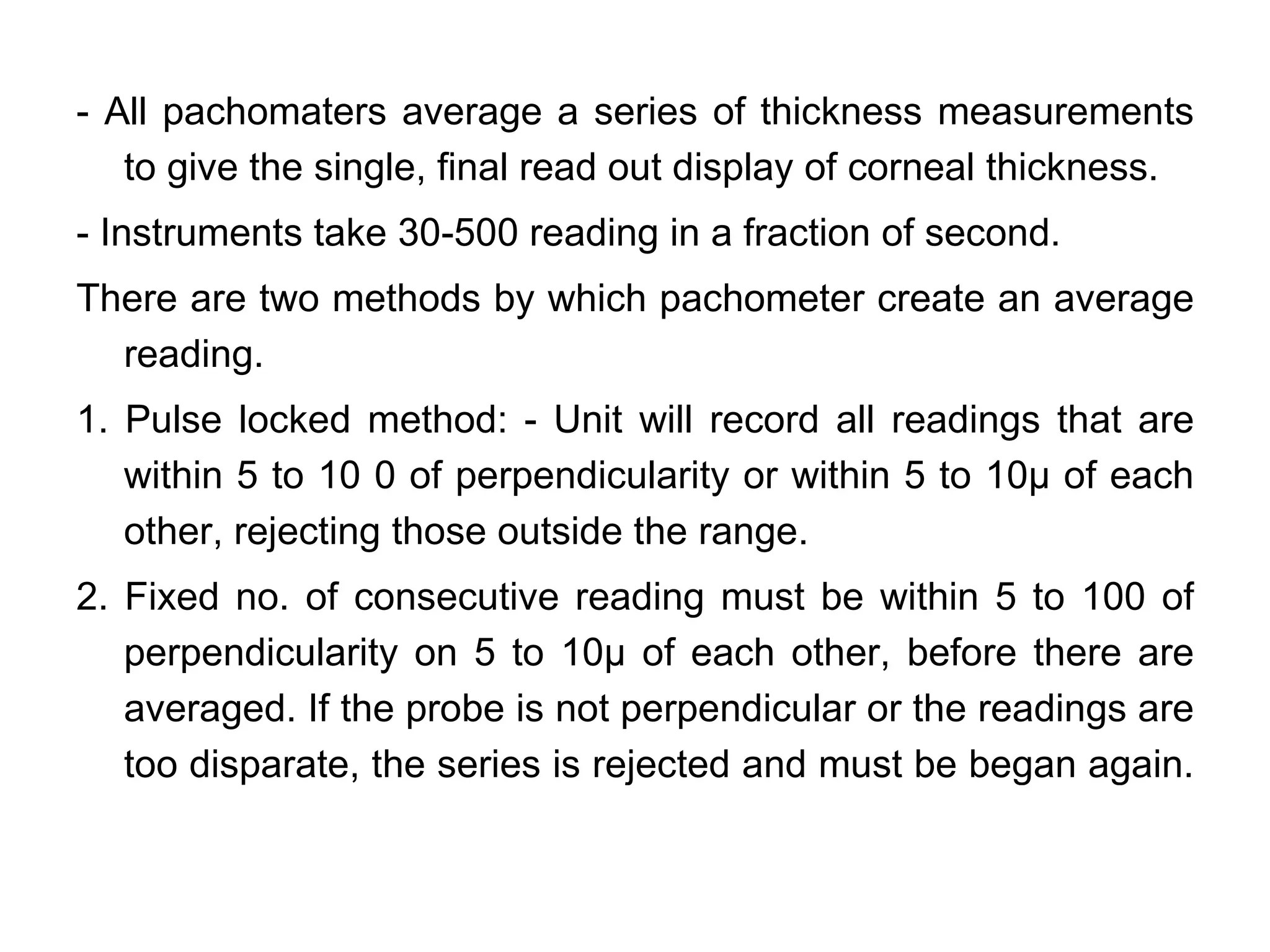 - All pachomaters average a series of thickness measurements
   to give the single, final read out display of corneal thickness.
- Instruments take 30-500 reading in a fraction of second.
There are two methods by which pachometer create an average
  reading.
1. Pulse locked method: - Unit will record all readings that are
   within 5 to 10 0 of perpendicularity or within 5 to 10µ of each
   other, rejecting those outside the range.
2. Fixed no. of consecutive reading must be within 5 to 100 of
   perpendicularity on 5 to 10µ of each other, before there are
   averaged. If the probe is not perpendicular or the readings are
   too disparate, the series is rejected and must be began again.
 