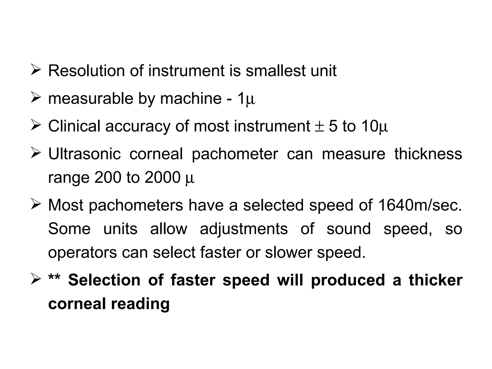  Resolution of instrument is smallest unit
 measurable by machine - 1µ
 Clinical accuracy of most instrument ± 5 to 10µ
 Ultrasonic corneal pachometer can measure thickness
  range 200 to 2000 µ
 Most pachometers have a selected speed of 1640m/sec.
  Some units allow adjustments of sound speed, so
  operators can select faster or slower speed.
 ** Selection of faster speed will produced a thicker
  corneal reading
 