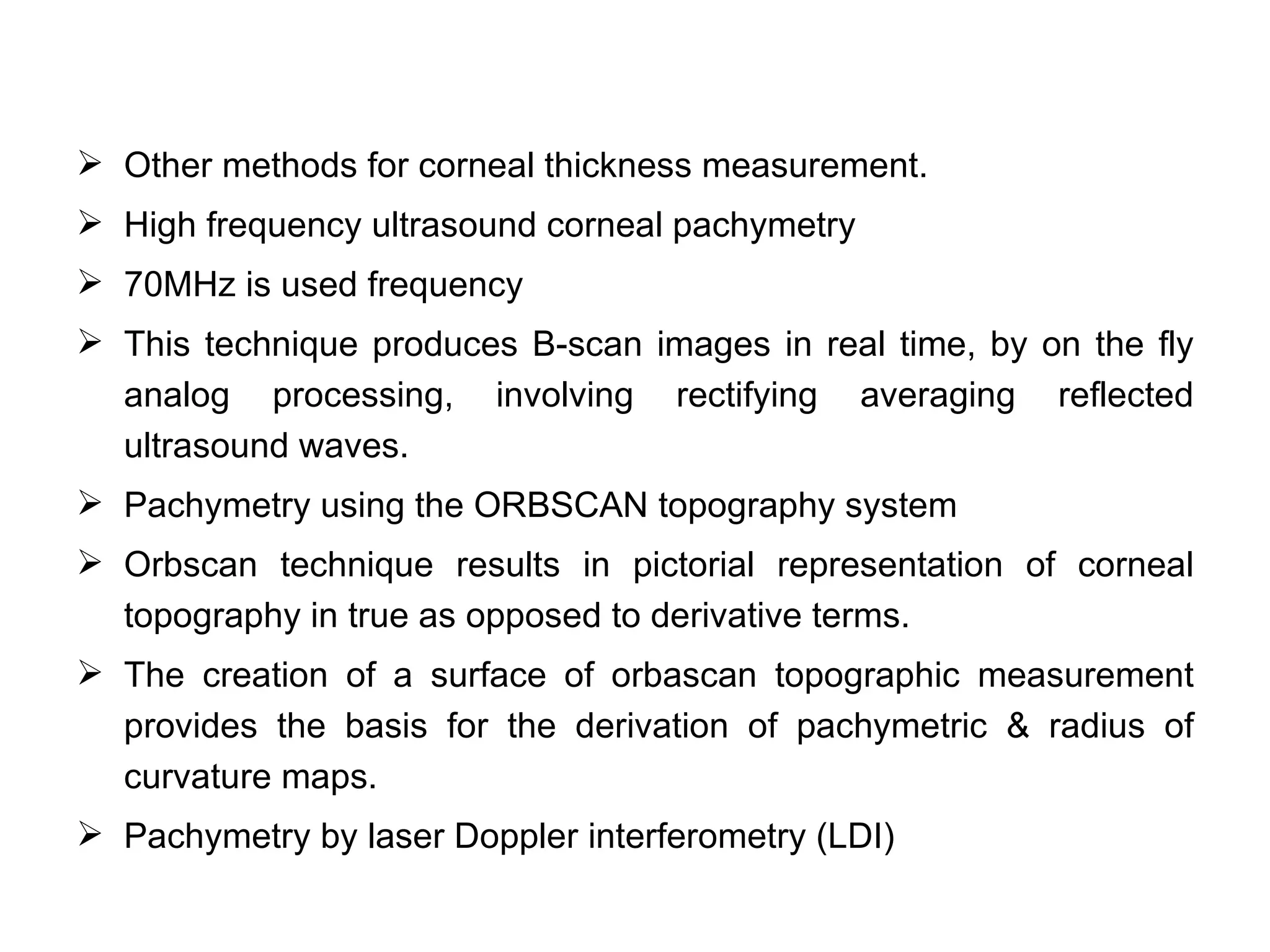  Other methods for corneal thickness measurement.
 High frequency ultrasound corneal pachymetry
 70MHz is used frequency
 This technique produces B-scan images in real time, by on the fly
  analog processing, involving rectifying averaging reflected
  ultrasound waves.
 Pachymetry using the ORBSCAN topography system
 Orbscan technique results in pictorial representation of corneal
  topography in true as opposed to derivative terms.
 The creation of a surface of orbascan topographic measurement
  provides the basis for the derivation of pachymetric & radius of
  curvature maps.
 Pachymetry by laser Doppler interferometry (LDI)
 