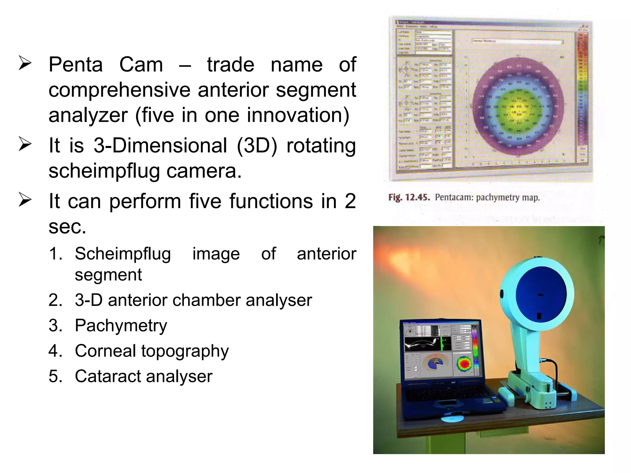  Penta Cam – trade name of
  comprehensive anterior segment
  analyzer (five in one innovation)
 It is 3-Dimensional (3D) rotating
  scheimpflug camera.
 It can perform five functions in 2
  sec.
   1. Scheimpflug image of anterior
      segment
   2. 3-D anterior chamber analyser
   3. Pachymetry
   4. Corneal topography
   5. Cataract analyser
 