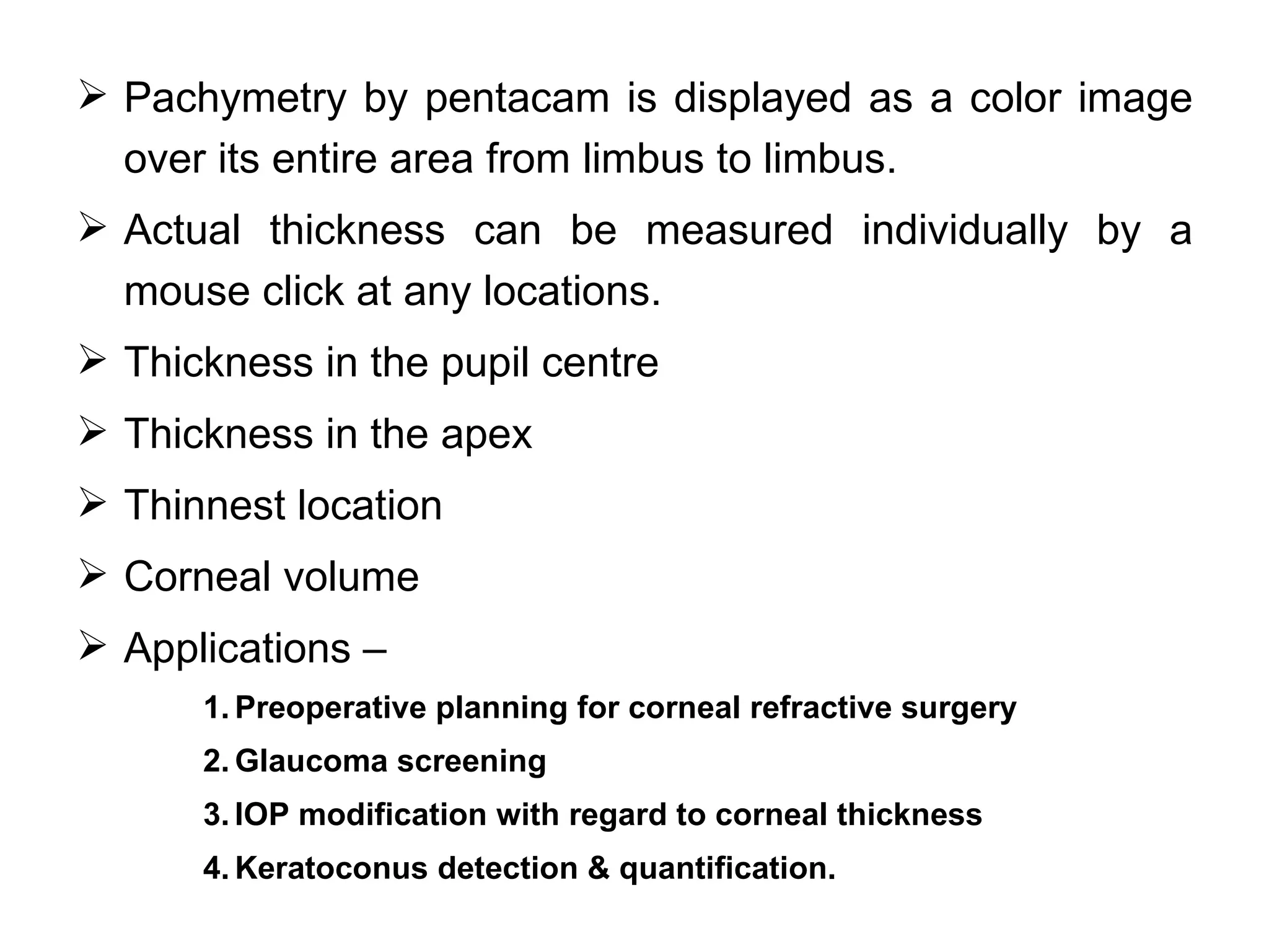  Pachymetry by pentacam is displayed as a color image
  over its entire area from limbus to limbus.
 Actual thickness can be measured individually by a
  mouse click at any locations.
 Thickness in the pupil centre
 Thickness in the apex
 Thinnest location
 Corneal volume
 Applications –
      1. Preoperative planning for corneal refractive surgery
      2. Glaucoma screening
      3. IOP modification with regard to corneal thickness
      4. Keratoconus detection & quantification.
 