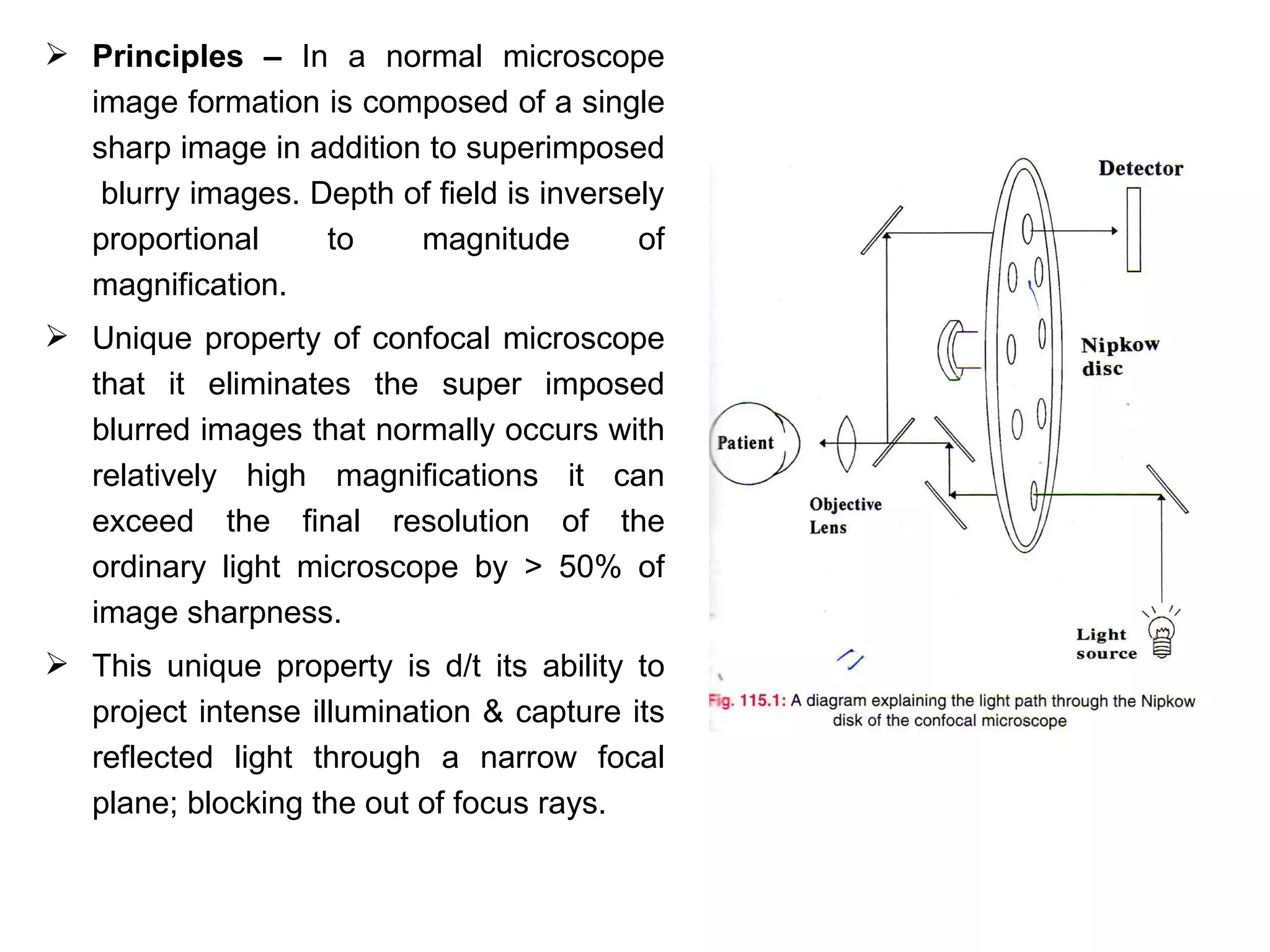  Principles – In a normal microscope
  image formation is composed of a single
  sharp image in addition to superimposed
   blurry images. Depth of field is inversely
  proportional     to    magnitude         of
  magnification.
 Unique property of confocal microscope
  that it eliminates the super imposed
  blurred images that normally occurs with
  relatively high magnifications it can
  exceed the final resolution of the
  ordinary light microscope by > 50% of
  image sharpness.
 This unique property is d/t its ability to
  project intense illumination & capture its
  reflected light through a narrow focal
  plane; blocking the out of focus rays.
 