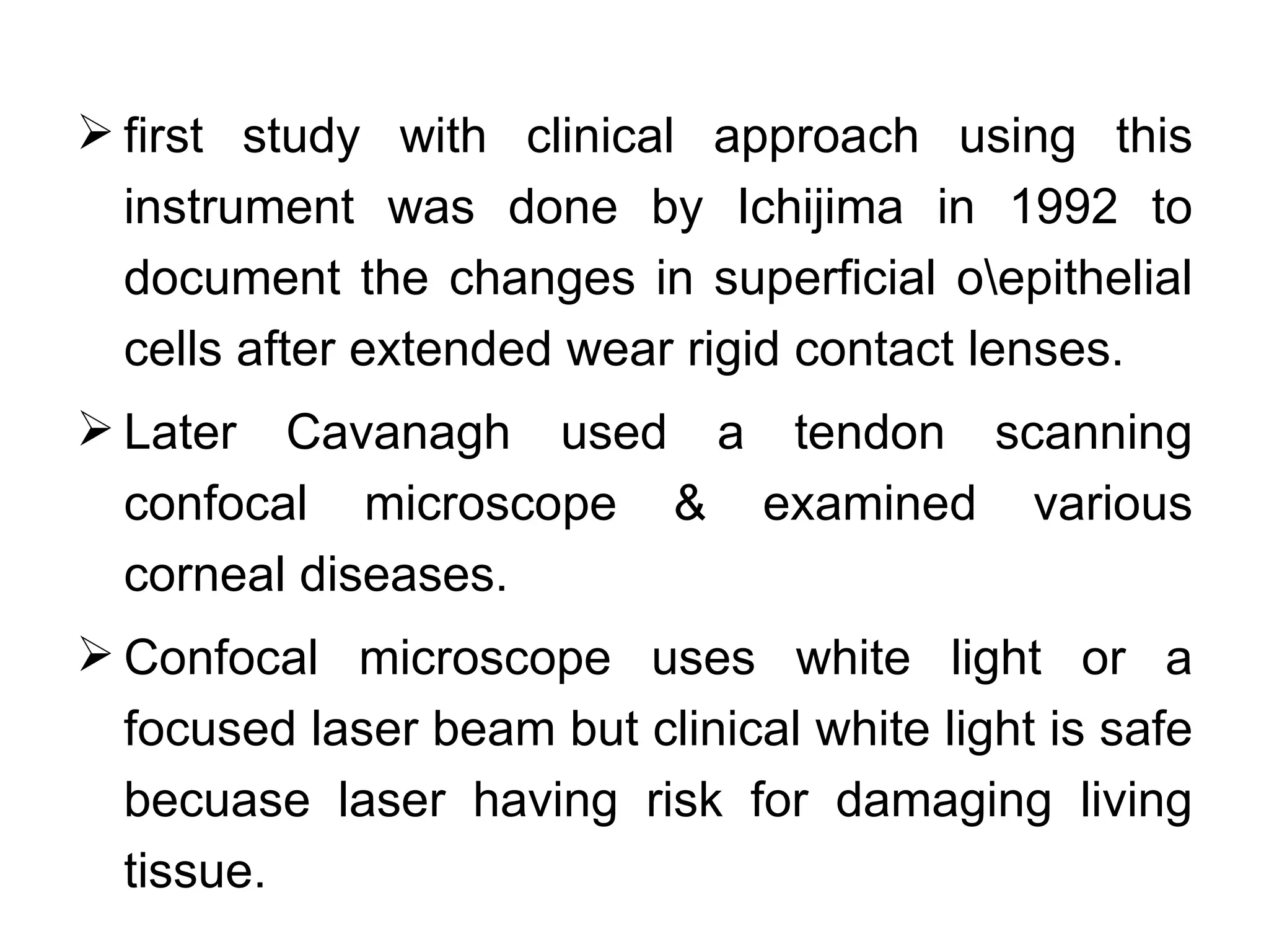  first study with clinical approach using this
  instrument was done by Ichijima in 1992 to
  document the changes in superficial oepithelial
  cells after extended wear rigid contact lenses.
 Later Cavanagh used a tendon scanning
  confocal microscope & examined various
  corneal diseases.
 Confocal microscope uses white light or a
  focused laser beam but clinical white light is safe
  becuase laser having risk for damaging living
  tissue.
 
