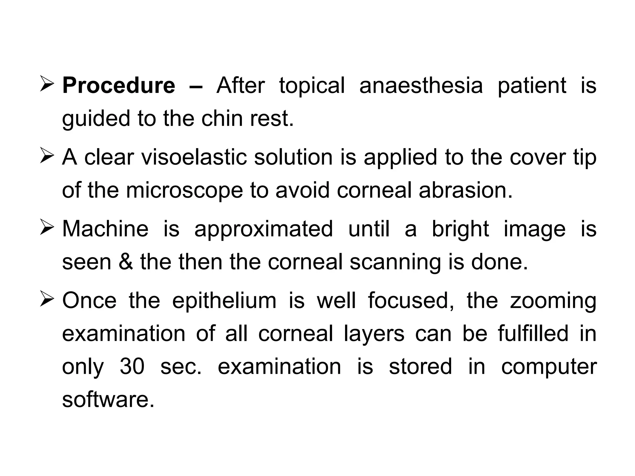  Procedure – After topical anaesthesia patient is
  guided to the chin rest.
 A clear visoelastic solution is applied to the cover tip
  of the microscope to avoid corneal abrasion.
 Machine is approximated until a bright image is
  seen & the then the corneal scanning is done.
 Once the epithelium is well focused, the zooming
  examination of all corneal layers can be fulfilled in
  only 30 sec. examination is stored in computer
  software.
 