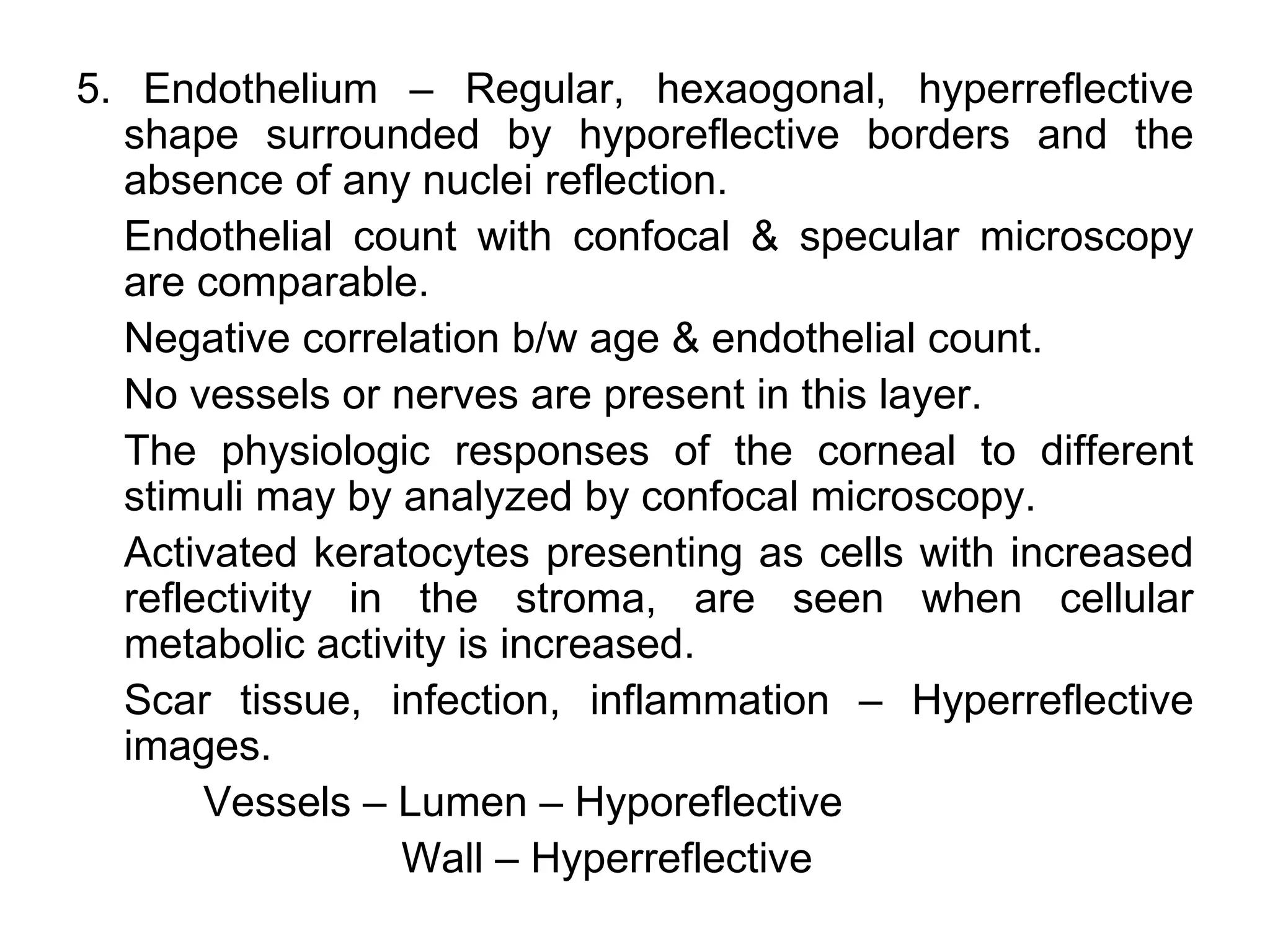 5. Endothelium – Regular, hexaogonal, hyperreflective
  shape surrounded by hyporeflective borders and the
  absence of any nuclei reflection.
  Endothelial count with confocal & specular microscopy
  are comparable.
  Negative correlation b/w age & endothelial count.
  No vessels or nerves are present in this layer.
  The physiologic responses of the corneal to different
  stimuli may by analyzed by confocal microscopy.
  Activated keratocytes presenting as cells with increased
  reflectivity in the stroma, are seen when cellular
  metabolic activity is increased.
  Scar tissue, infection, inflammation – Hyperreflective
  images.
       Vessels – Lumen – Hyporeflective
                  Wall – Hyperreflective
 