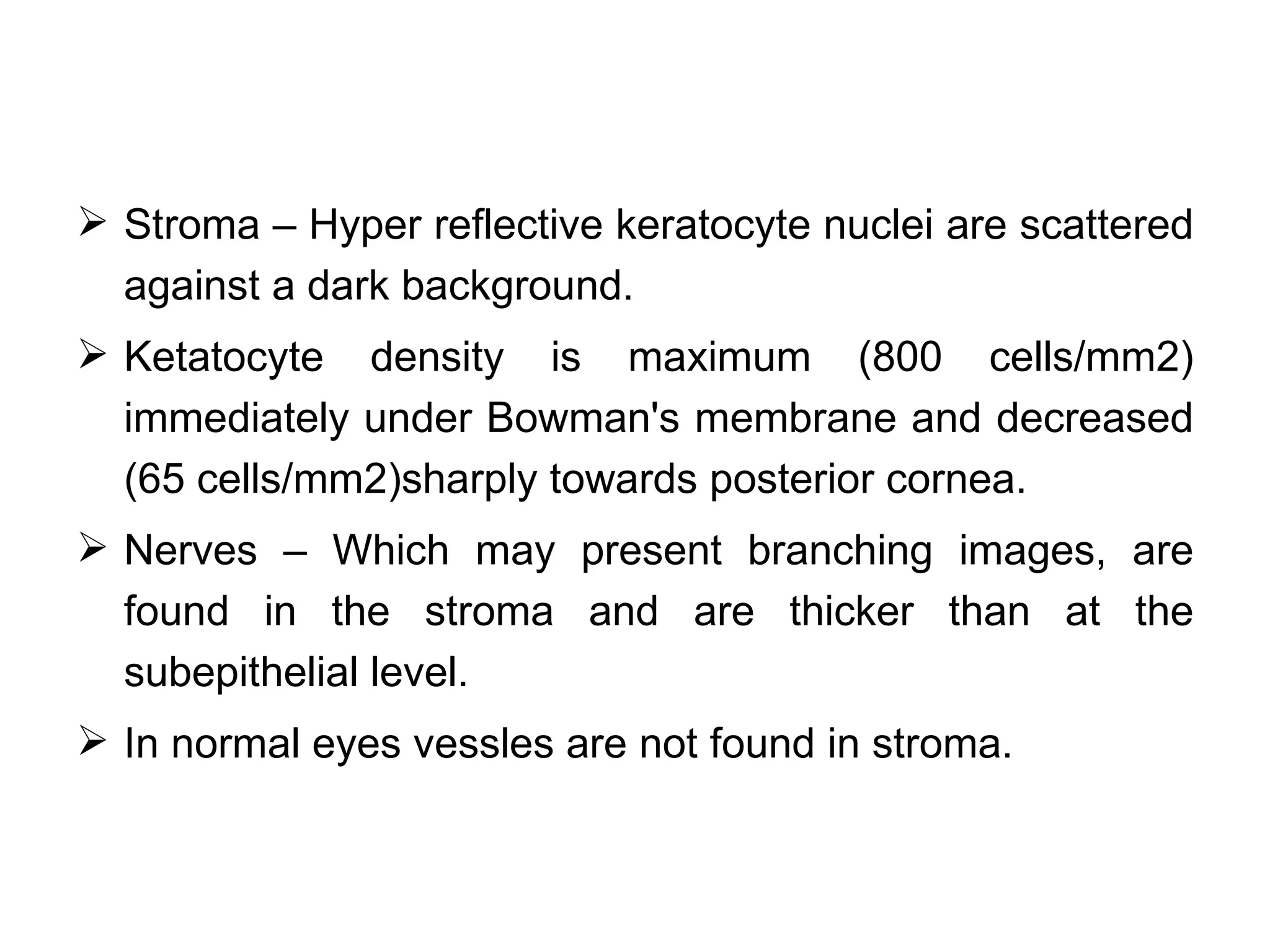  Stroma – Hyper reflective keratocyte nuclei are scattered
  against a dark background.
 Ketatocyte density is maximum (800 cells/mm2)
  immediately under Bowman's membrane and decreased
  (65 cells/mm2)sharply towards posterior cornea.
 Nerves – Which may present branching images, are
  found in the stroma and are thicker than at the
  subepithelial level.
 In normal eyes vessles are not found in stroma.
 