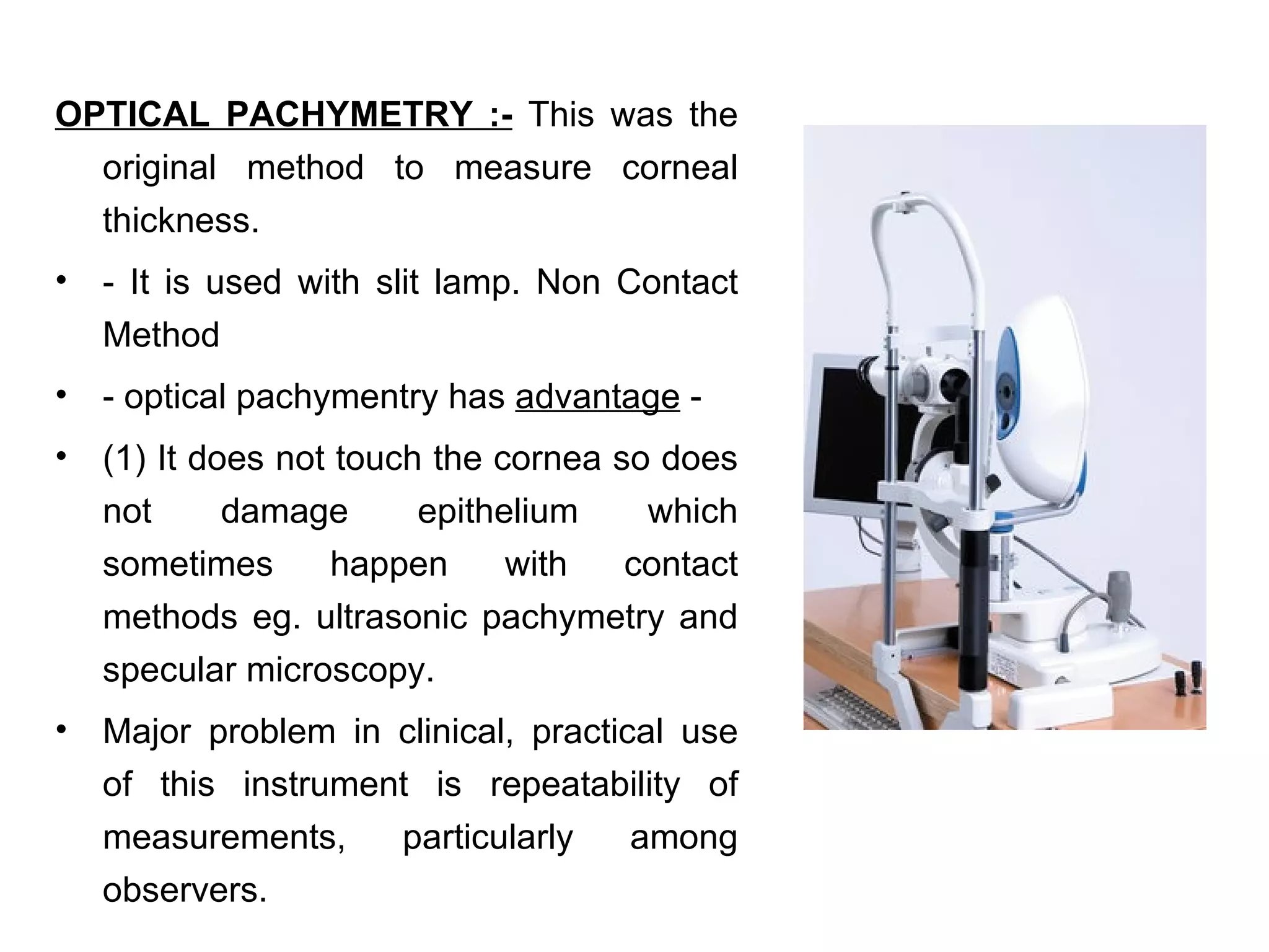 OPTICAL PACHYMETRY :- This was the
  original method to measure corneal
  thickness.
•   - It is used with slit lamp. Non Contact
    Method
•   - optical pachymentry has advantage -
•   (1) It does not touch the cornea so does
    not      damage      epithelium    which
    sometimes      happen      with   contact
    methods eg. ultrasonic pachymetry and
    specular microscopy.
•   Major problem in clinical, practical use
    of this instrument is repeatability of
    measurements,    particularly     among
    observers.
 