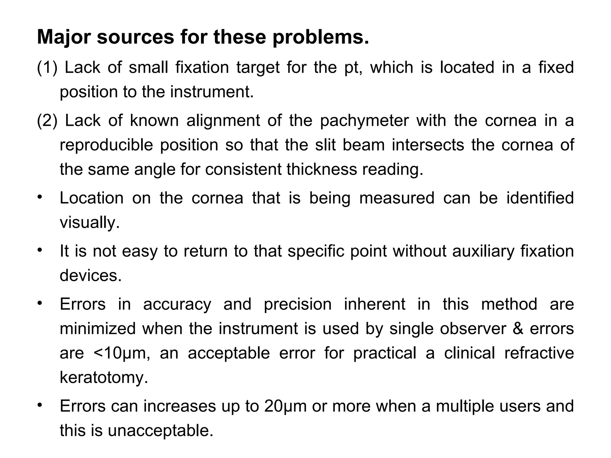 Major sources for these problems.
(1) Lack of small fixation target for the pt, which is located in a fixed
   position to the instrument.
(2) Lack of known alignment of the pachymeter with the cornea in a
   reproducible position so that the slit beam intersects the cornea of
   the same angle for consistent thickness reading.
•   Location on the cornea that is being measured can be identified
    visually.
•   It is not easy to return to that specific point without auxiliary fixation
    devices.
•   Errors in accuracy and precision inherent in this method are
    minimized when the instrument is used by single observer & errors
    are <10µm, an acceptable error for practical a clinical refractive
    keratotomy.
•   Errors can increases up to 20µm or more when a multiple users and
    this is unacceptable.
 