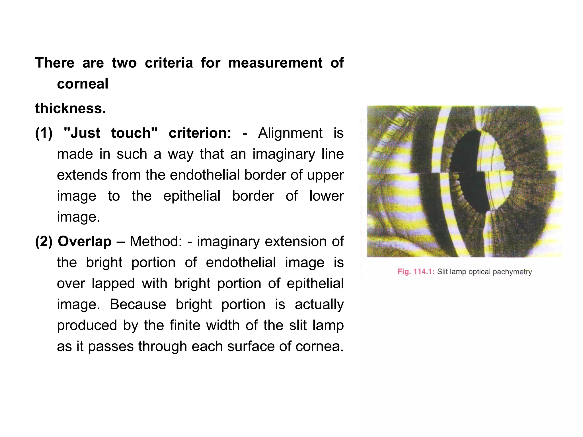 There are two criteria for measurement of
  corneal
thickness.
(1) "Just touch" criterion: - Alignment is
   made in such a way that an imaginary line
   extends from the endothelial border of upper
   image to the epithelial border of lower
   image.
(2) Overlap – Method: - imaginary extension of
    the bright portion of endothelial image is
    over lapped with bright portion of epithelial
    image. Because bright portion is actually
    produced by the finite width of the slit lamp
    as it passes through each surface of cornea.
 