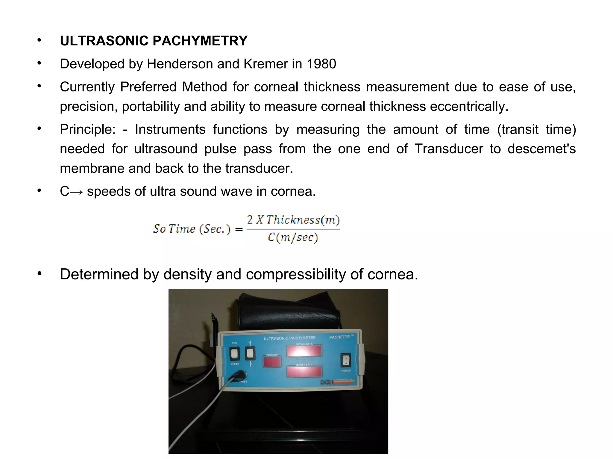 •   ULTRASONIC PACHYMETRY
•   Developed by Henderson and Kremer in 1980
•   Currently Preferred Method for corneal thickness measurement due to ease of use,
    precision, portability and ability to measure corneal thickness eccentrically.
•   Principle: - Instruments functions by measuring the amount of time (transit time)
    needed for ultrasound pulse pass from the one end of Transducer to descemet's
    membrane and back to the transducer.
•   C→ speeds of ultra sound wave in cornea.




•   Determined by density and compressibility of cornea.
 
