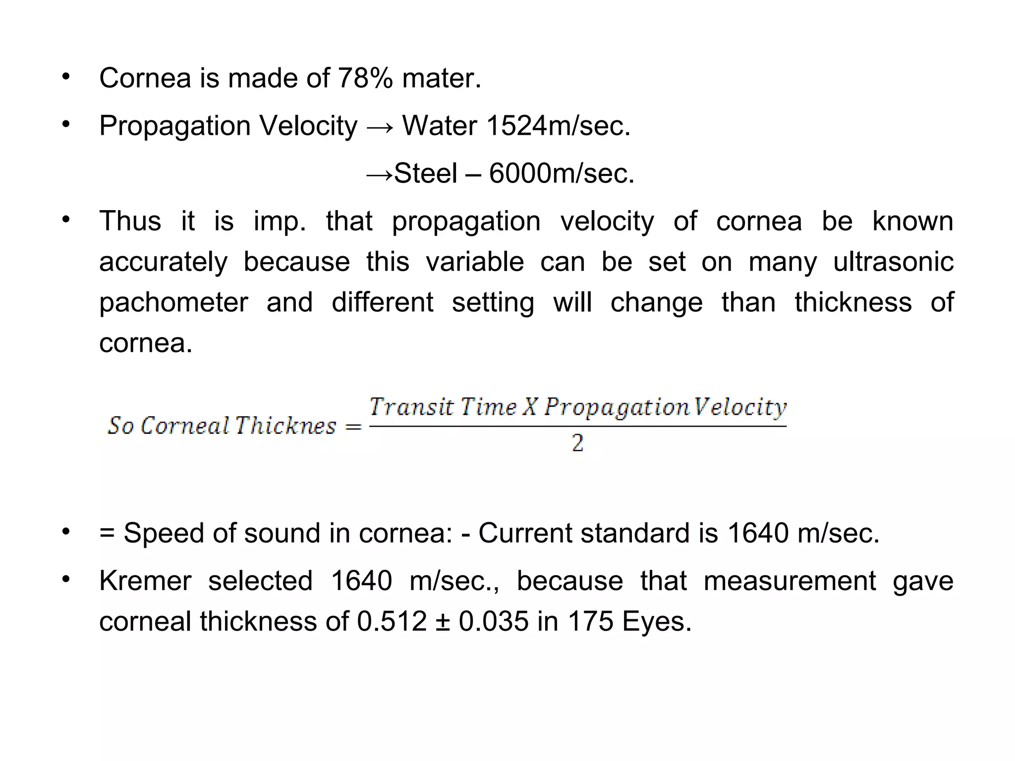 •   Cornea is made of 78% mater.
•   Propagation Velocity → Water 1524m/sec.
                        →Steel – 6000m/sec.
•   Thus it is imp. that propagation velocity of cornea be known
    accurately because this variable can be set on many ultrasonic
    pachometer and different setting will change than thickness of
    cornea.




•   = Speed of sound in cornea: - Current standard is 1640 m/sec.
•   Kremer selected 1640 m/sec., because that measurement gave
    corneal thickness of 0.512 ± 0.035 in 175 Eyes.
 