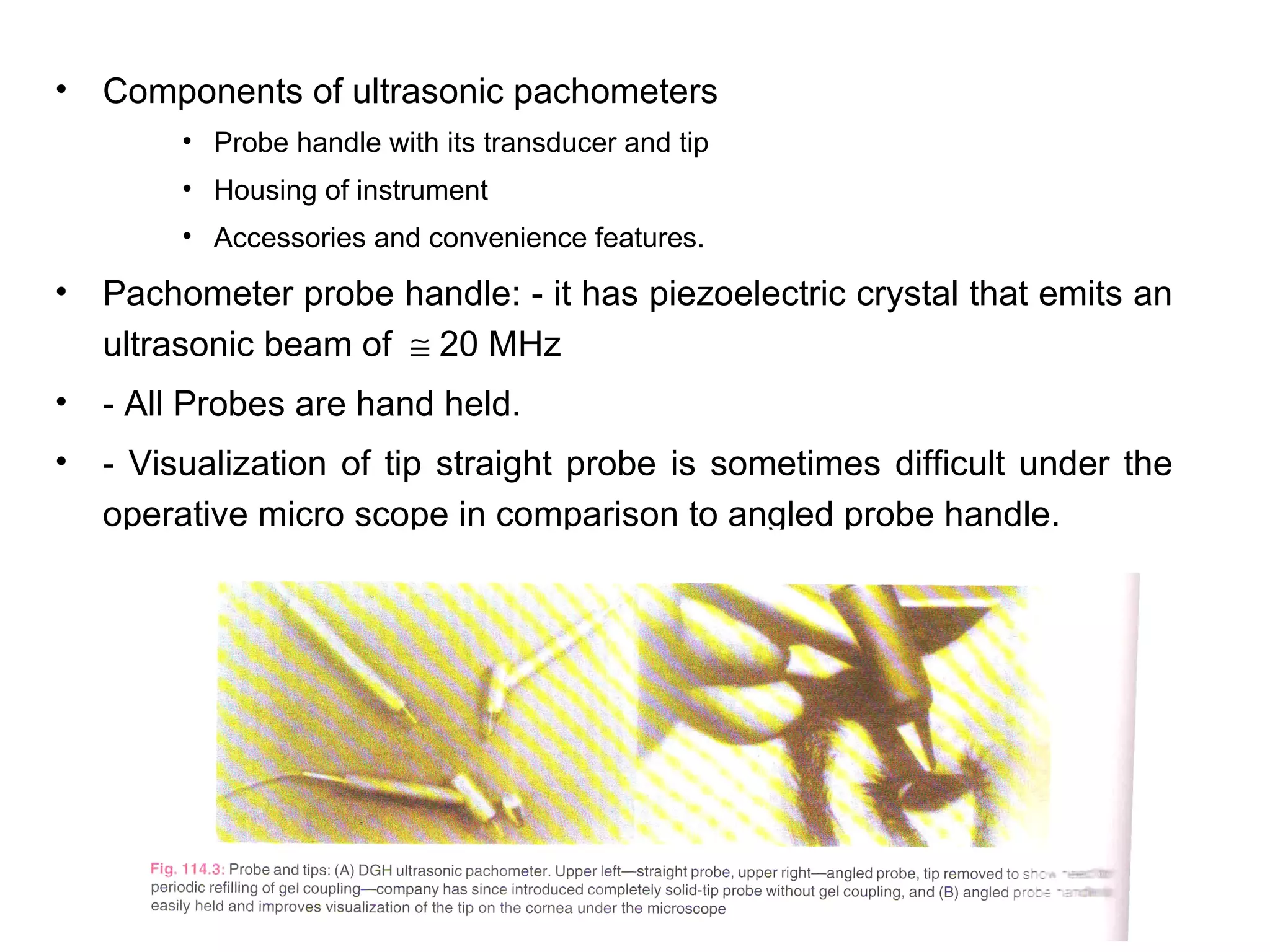 •   Components of ultrasonic pachometers
         • Probe handle with its transducer and tip
         • Housing of instrument
         • Accessories and convenience features.

•   Pachometer probe handle: - it has piezoelectric crystal that emits an
    ultrasonic beam of ≅ 20 MHz
•   - All Probes are hand held.
•   - Visualization of tip straight probe is sometimes difficult under the
    operative micro scope in comparison to angled probe handle.
 