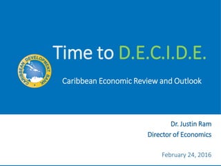 Time to D.E.C.I.D.E.
February 24, 2016
Dr. Justin Ram
Director of Economics
Caribbean Economic Review and Outlook
 
